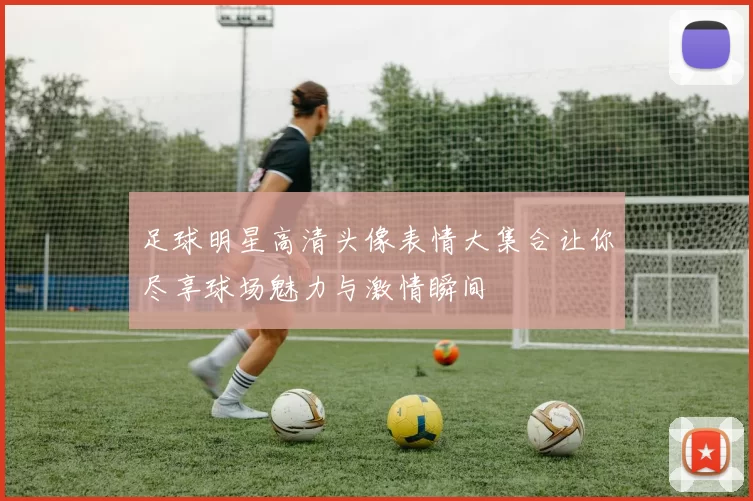足球明星高清头像表情大集合让你尽享球场魅力与激情瞬间