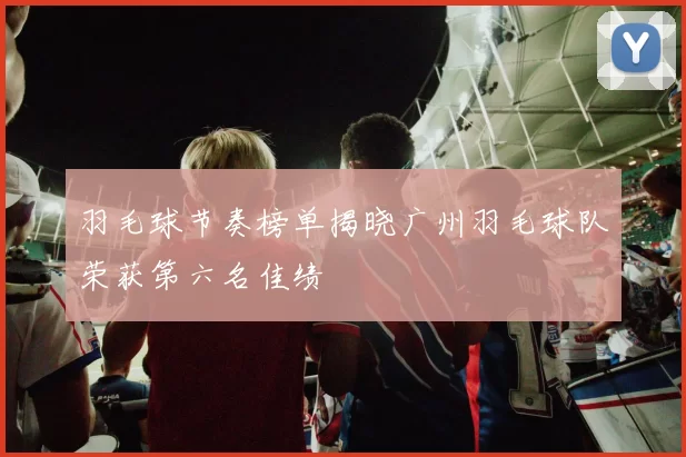 羽毛球节奏榜单揭晓广州羽毛球队荣获第六名佳绩