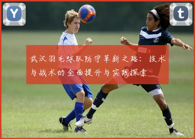 武汉羽毛球队防守革新之路：技术与战术的全面提升与实践探索