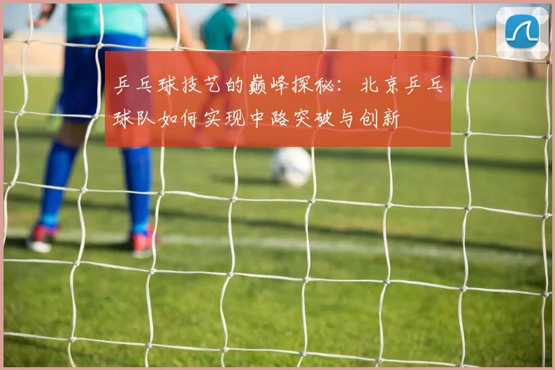 乒乓球技艺的巅峰探秘：北京乒乓球队如何实现中路突破与创新