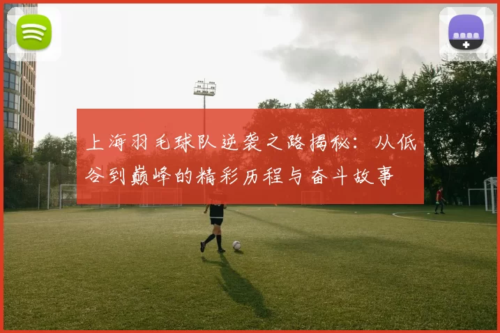 上海羽毛球队逆袭之路揭秘：从低谷到巅峰的精彩历程与奋斗故事