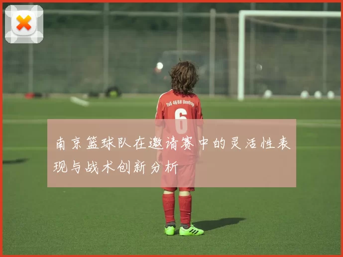 南京篮球队在邀请赛中的灵活性表现与战术创新分析